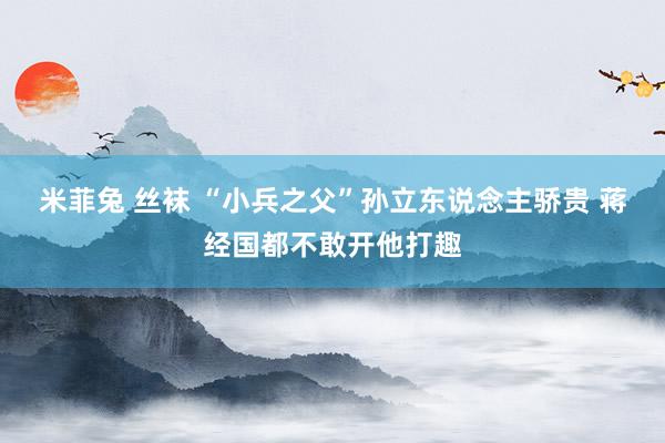 米菲兔 丝袜 “小兵之父”孙立东说念主骄贵 蒋经国都不敢开他打趣