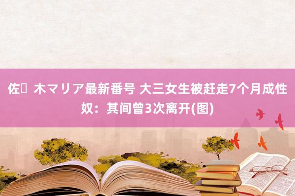 佐々木マリア最新番号 大三女生被赶走7个月成性奴：其间曾3次离开(图)