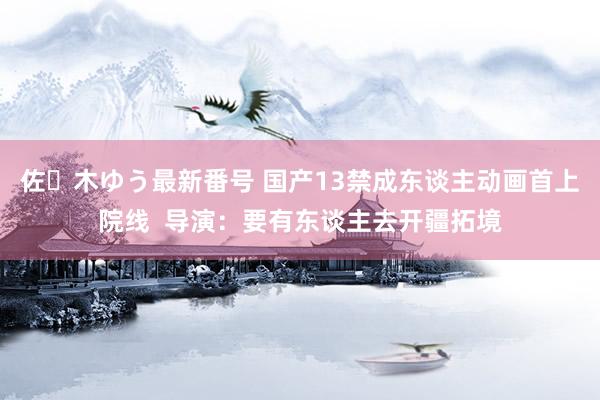 佐々木ゆう最新番号 国产13禁成东谈主动画首上院线  导演：要有东谈主去开疆拓境