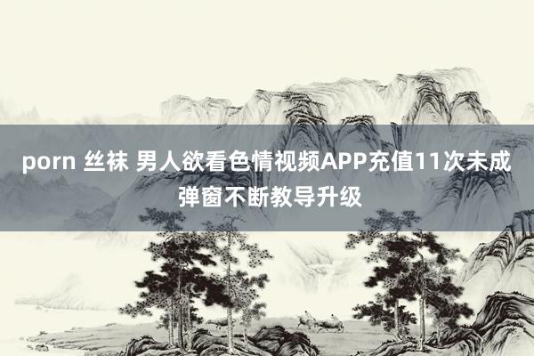 porn 丝袜 男人欲看色情视频APP充值11次未成 弹窗不断教导升级