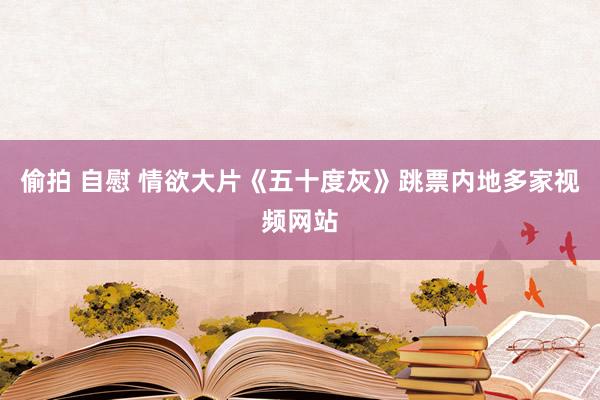 偷拍 自慰 情欲大片《五十度灰》跳票内地多家视频网站