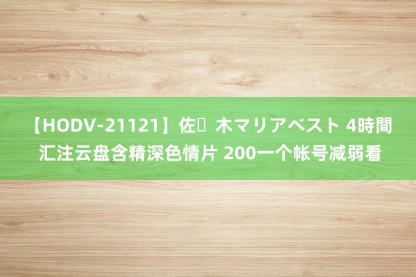 【HODV-21121】佐々木マリアベスト 4時間 汇注云盘含精深色情片 200一个帐号减弱看