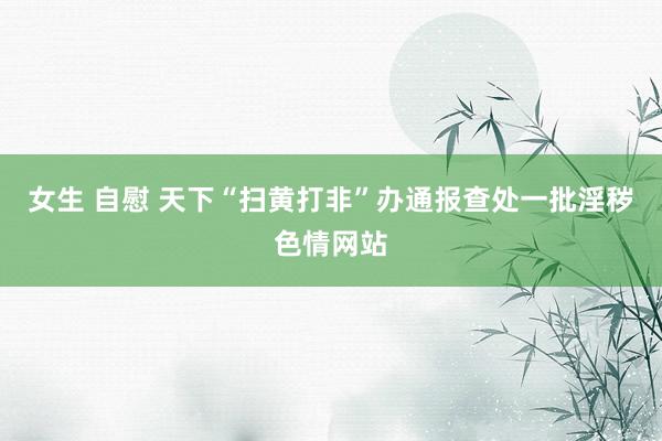 女生 自慰 天下“扫黄打非”办通报查处一批淫秽色情网站