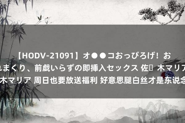【HODV-21091】オ●●コおっぴろげ!お姉ちゃん 四六時中濡れまくり、前戯いらずの即挿入セックス 佐々木マリア 周日也要放送福利 好意思腿白丝才是东说念主类前进的能源