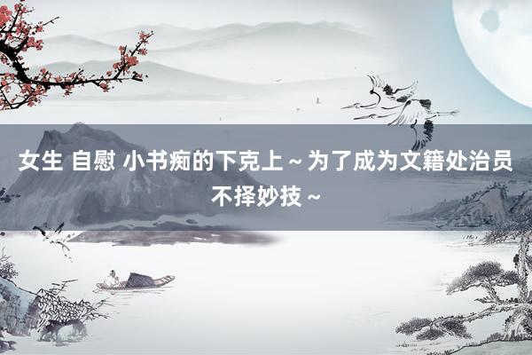 女生 自慰 小书痴的下克上～为了成为文籍处治员不择妙技～