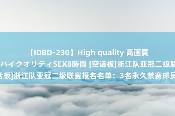 【IDBD-230】High quality 高画質で魅せます！究極のIP女優ハイクオリティSEX8時間 [空话板]浙江队亚冠二级联赛报名名单：3名永久禁赛球员在列