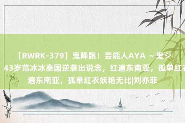 【RWRK-379】鬼降臨！芸能人AYA ～鬼シリーズ全制覇！～ 43岁范冰冰泰国逆袭出说念，红遍东南亚，孤单红衣妖艳无比|刘亦菲