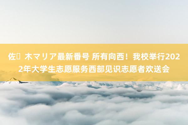 佐々木マリア最新番号 所有向西！我校举行2022年大学生志愿服务西部见识志愿者欢送会