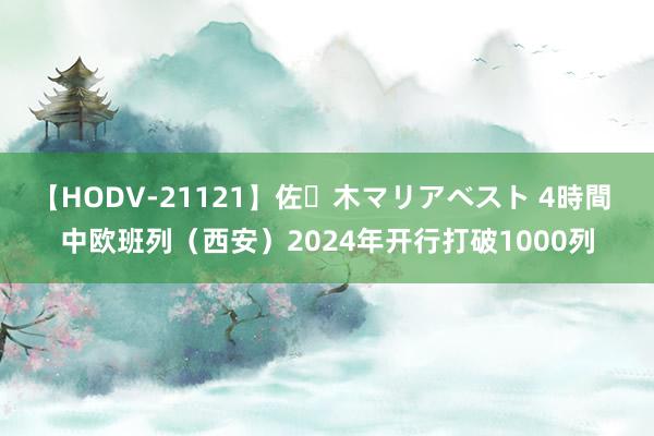 【HODV-21121】佐々木マリアベスト 4時間 中欧班列（西安）2024年开行打破1000列