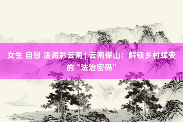 女生 自慰 法润彩云南 | 云南保山：解锁乡村蝶变的“法治密码”