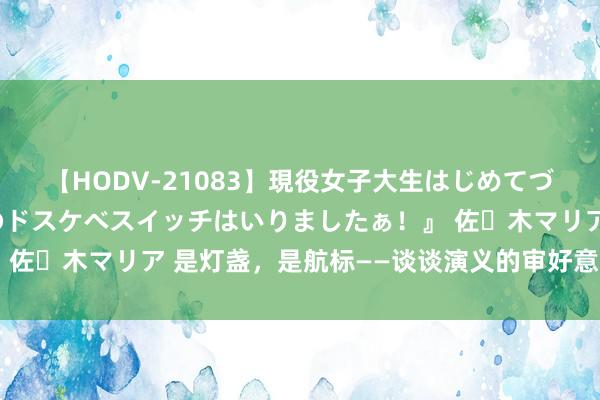 【HODV-21083】現役女子大生はじめてづくしのセックス 『私のドスケベスイッチはいりましたぁ！』 佐々木マリア 是灯盏，是航标——谈谈演义的审好意思道理道理