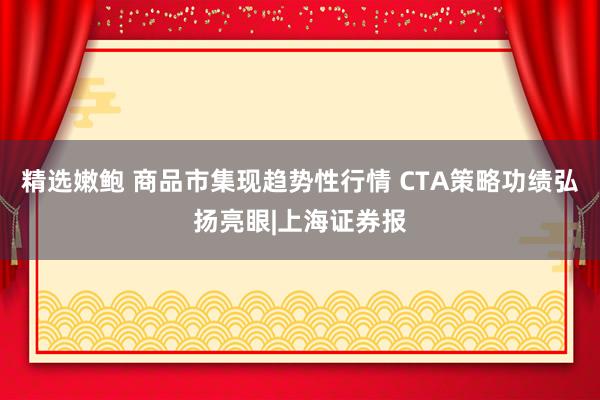 精选嫩鲍 商品市集现趋势性行情 CTA策略功绩弘扬亮眼|上海证券报