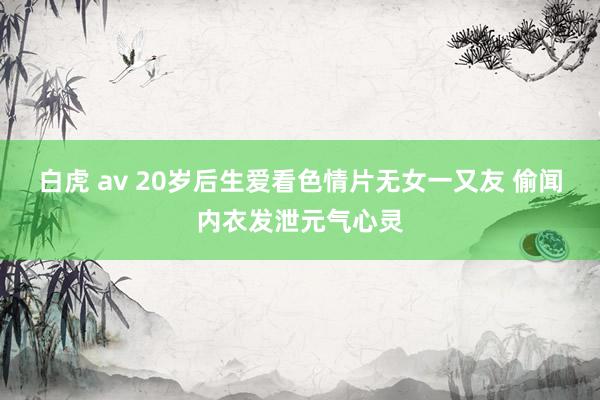 白虎 av 20岁后生爱看色情片无女一又友 偷闻内衣发泄元气心灵
