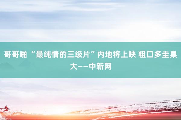 哥哥啪 “最纯情的三级片”内地将上映 粗口多圭臬大——中新网