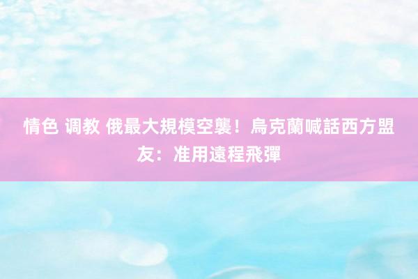 情色 调教 俄最大規模空襲！　烏克蘭喊話西方盟友：准用遠程飛彈