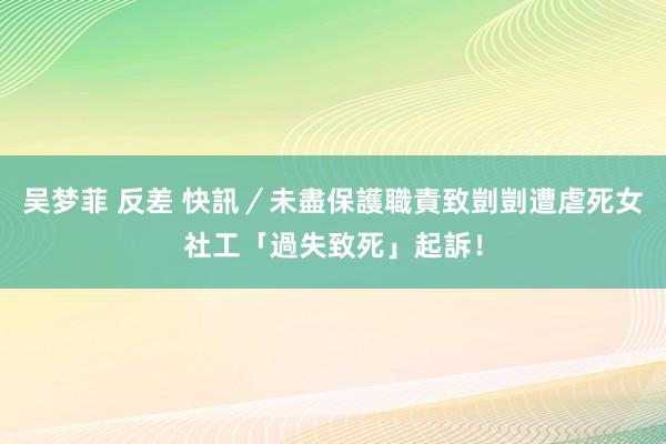 吴梦菲 反差 快訊／未盡保護職責致剴剴遭虐死　女社工「過失致死」起訴！