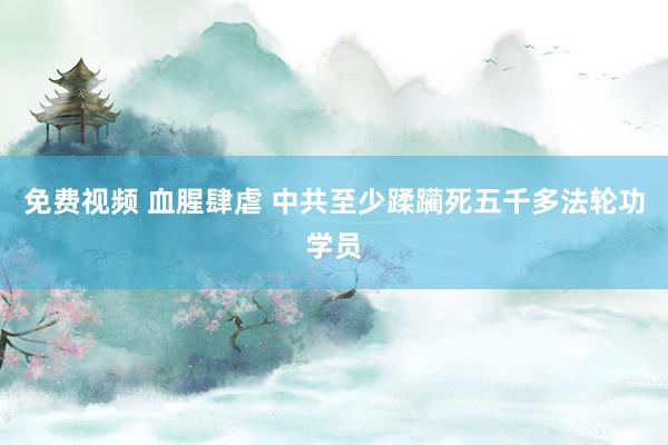 免费视频 血腥肆虐 中共至少蹂躏死五千多法轮功学员
