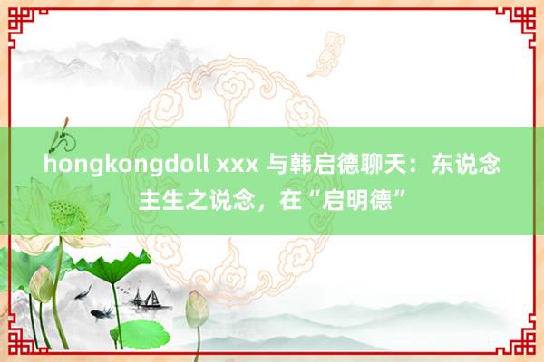 hongkongdoll xxx 与韩启德聊天：东说念主生之说念，在“启明德”