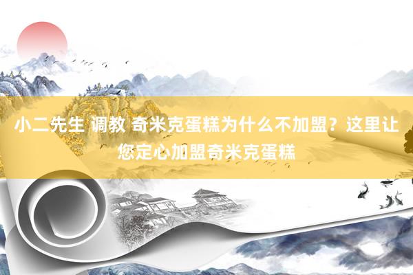 小二先生 调教 奇米克蛋糕为什么不加盟？这里让您定心加盟奇米克蛋糕