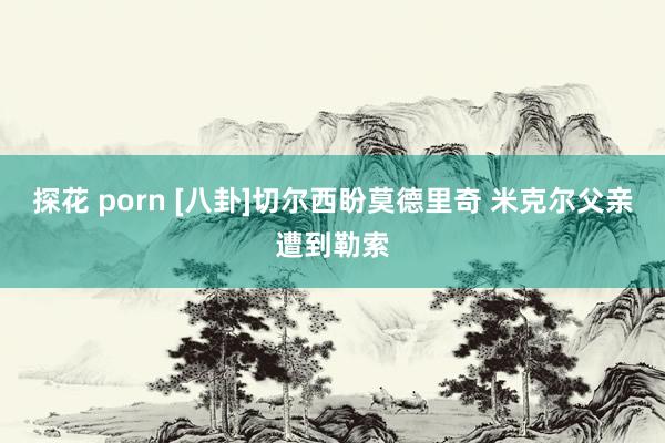 探花 porn [八卦]切尔西盼莫德里奇 米克尔父亲遭到勒索