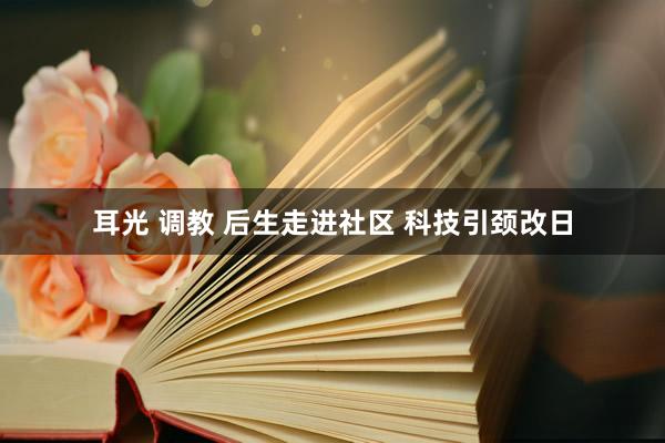 耳光 调教 后生走进社区 科技引颈改日