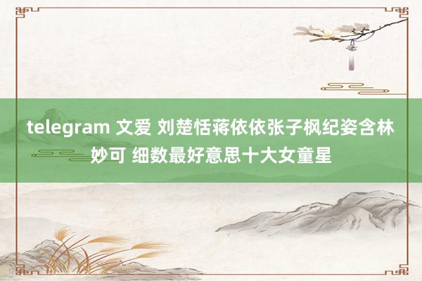 telegram 文爱 刘楚恬蒋依依张子枫纪姿含林妙可 细数最好意思十大女童星