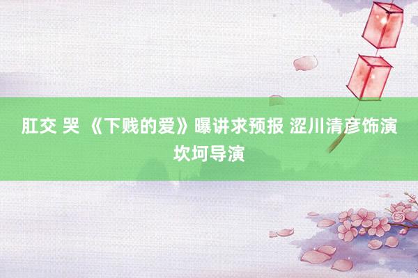 肛交 哭 《下贱的爱》曝讲求预报 涩川清彦饰演坎坷导演