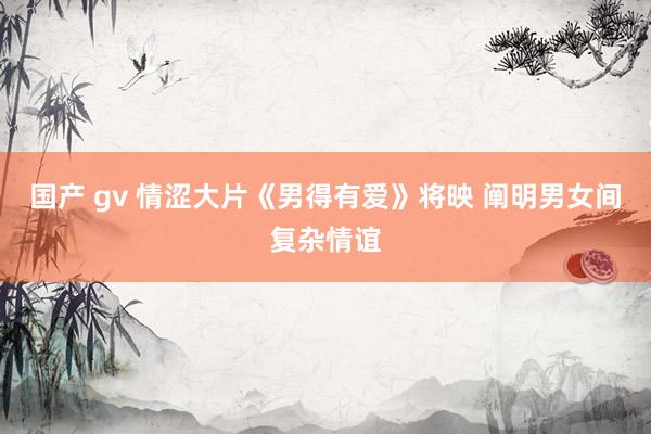 国产 gv 情涩大片《男得有爱》将映 阐明男女间复杂情谊