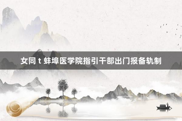女同 t 蚌埠医学院指引干部出门报备轨制