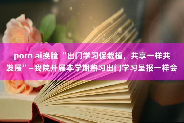 porn ai换脸 “出门学习促栽植，共享一样共发展”—我院开展本学期熟习出门学习呈报一样会