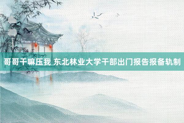 哥哥干嘛压我 东北林业大学干部出门报告报备轨制