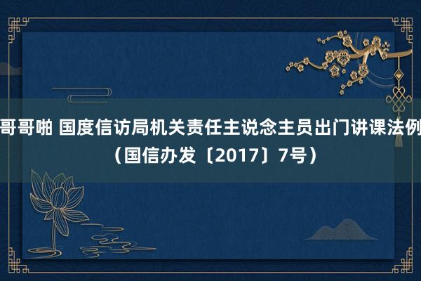 哥哥啪 国度信访局机关责任主说念主员出门讲课法例（国信办发〔2017〕7号）