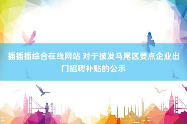 插插插综合在线网站 对于披发马尾区要点企业出门招聘补贴的公示