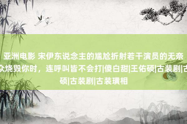 亚洲电影 宋伊东说念主的尴尬折射若干演员的无奈：不雅众烧毁你时，连呼叫皆不会打|傻白甜|王佑硕|古装剧|古装璜相