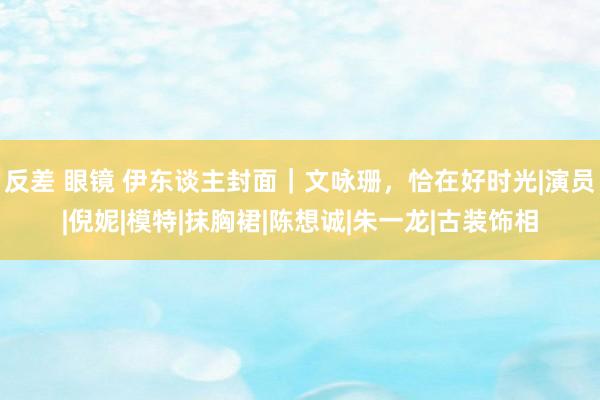 反差 眼镜 伊东谈主封面｜文咏珊，恰在好时光|演员|倪妮|模特|抹胸裙|陈想诚|朱一龙|古装饰相