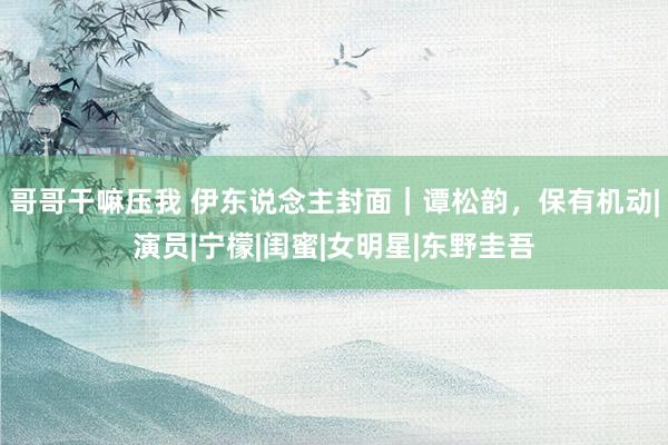 哥哥干嘛压我 伊东说念主封面｜谭松韵，保有机动|演员|宁檬|闺蜜|女明星|东野圭吾