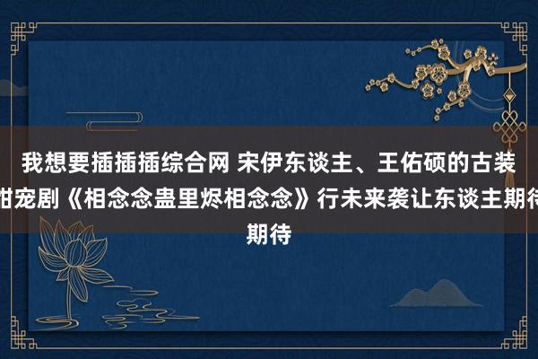 我想要插插插综合网 宋伊东谈主、王佑硕的古装甜宠剧《相念念蛊里烬相念念》行未来袭让东谈主期待