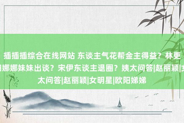 插插插综合在线网站 东谈主气花帮金主得益？林更新要成亲？欧阳娜娜妹妹出谈？宋伊东谈主退圈？姨太问答|赵丽颖|女明星|欧阳娣娣
