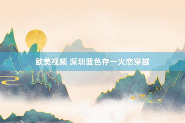 欧美视频 深圳蓝色存一火恋穿越