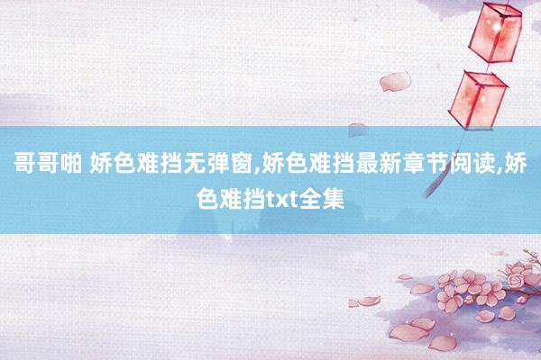 哥哥啪 娇色难挡无弹窗，娇色难挡最新章节阅读，娇色难挡txt全集