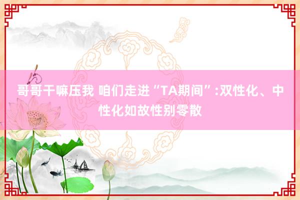 哥哥干嘛压我 咱们走进“TA期间”:双性化、中性化如故性别零散