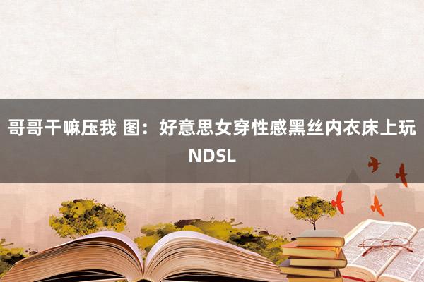 哥哥干嘛压我 图：好意思女穿性感黑丝内衣床上玩NDSL