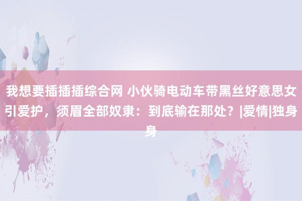 我想要插插插综合网 小伙骑电动车带黑丝好意思女引爱护，须眉全部奴隶：到底输在那处？|爱情|独身
