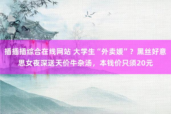 插插插综合在线网站 大学生“外卖媛”？黑丝好意思女夜深送天价牛杂汤，本钱价只须20元