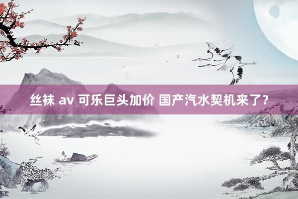 丝袜 av 可乐巨头加价 国产汽水契机来了？