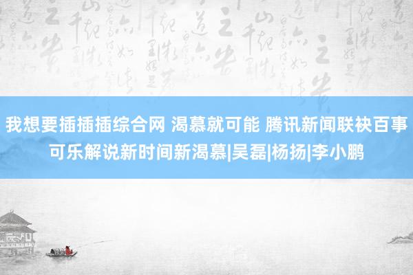 我想要插插插综合网 渴慕就可能 腾讯新闻联袂百事可乐解说新时间新渴慕|吴磊|杨扬|李小鹏