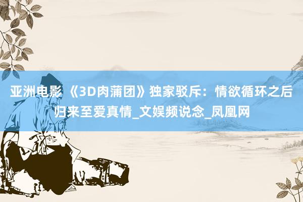 亚洲电影 《3D肉蒲团》独家驳斥：情欲循环之后归来至爱真情_文娱频说念_凤凰网