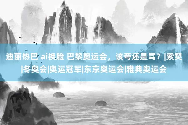 迪丽热巴 ai换脸 巴黎奥运会，该夸还是骂？|索契|冬奥会|奥运冠军|东京奥运会|雅典奥运会