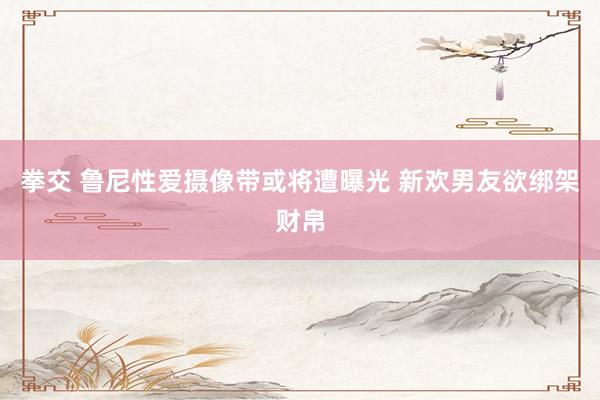 拳交 鲁尼性爱摄像带或将遭曝光 新欢男友欲绑架财帛