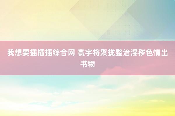 我想要插插插综合网 寰宇将聚拢整治淫秽色情出书物